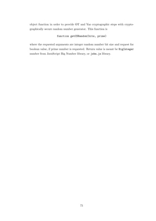 object function in order to provide OT and Yao cryptographic steps with crypto-
graphically secure random number generator. This function is

                     function getCSRandom(bits, prime)

where the requested arguments are integer random number bit size and request for
boolean value, if prime number is requested. Return value is meant be BigInteger
number from JavaScript Big Number library, or jsbn.js library.




                                       71
 