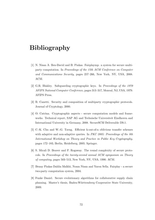 Bibliography

[1] N. Nisan A. Ben-David and B. Pinkas. Fairplaymp: a system for secure multi-
   party computation. In Proceedings of the 15th ACM Conference on Computer
   and Communications Security, pages 257–266, New York, NY, USA, 2008.
   ACM.

[2] G.R. Blakley. Safeguarding cryptographic keys. In Proceedings of the 1979
   AFIPS National Computer Conference, pages 313–317, Monval, NJ, USA, 1979.
   AFIPS Press.

[3] R. Canetti. Security and composition of multiparty cryptographic protocols.
   Journal of Cryptology, 2000.

[4] O. Catrina. Cryptographic aspects - secure computation models and frame-
   works. Technical report, SAP AG and Technische Universiteit Eindhoven and
   International University in Germany, 2008. SecureSCM Deliverable D9.1.

[5] C.-K. Chu and W.-G. Tzeng. Eﬃcient k-out-of-n oblivious transfer schemes
   with adaptive and non-adaptive queries. In PKC 2005: Proceedings of the 8th
   International Workshop on Theory and Practice in Public Key Cryptography,
   pages 172–183, Berlin, Heidelberg, 2005. Springer.

[6] S. Micali D. Beaver and P. Rogaway. The round complexity of secure proto-
   cols. In Proceedings of the twenty-second annual ACM symposium on Theory
   of computing, pages 503–513, New York, NY, USA, 1990. ACM.

[7] Benny Pinkas Dahlia Malkhi, Noam Nisan and Yaron Sella. Fairplay - a secure
   two-party computation system, 2004.

[8] Funke Daniel. Secure evolutionary algorithms for collaborative supply chain
   planning. Master’s thesis, Baden-W¨rttemberg Cooperative State University,
                                     u
   2009.




                                      72
 