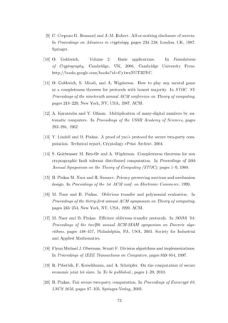 [9] C. Crepeau G. Brassard and J.-M. Robert. All-or-nothing disclosure of secrets.
    In Proceedings on Advances in cryptology, pages 234–238, London, UK, 1987.
    Springer.

[10] O.   Goldreich.     Volume    2:    Basic   applications.     In   Foundations
    of Cryptography,    Cambridge,      UK, 2004. Cambridge University Press.
    http://books.google.com/books?id=Cy1wnNUT3DYC.

[11] O. Goldreich, S. Micali, and A. Wigderson. How to play any mental game
    or a completeness theorem for protocols with honest majority. In STOC ’87:
    Proceedings of the nineteenth annual ACM conference on Theory of computing,
    pages 218–229, New York, NY, USA, 1987. ACM.

[12] A. Karatsuba and Y. Ofman. Multiplication of many-digital numbers by au-
    tomatic computers. In Proceedings of the USSR Academy of Sciences, pages
    293–294, 1962.

[13] Y. Lindell and B. Pinkas. A proof of yao’s protocol for secure two-party com-
    putation. Technical report, Cryptology ePrint Archive, 2004.

[14] S. Goldwasser M. Ben-Or and A. Wigderson. Completeness theorems for non
    cryptographic fault tolerant distributed computation. In Proceedings of 20th
    Annual Symposium on the Theory of Computing (STOC), pages 1–9, 1988.

[15] B. Pinkas M. Naor and R. Sumner. Privacy preserving auctions and mechanism
    design. In Proceedings of the 1st ACM conf. on Electronic Commerce, 1999.

[16] M. Naor and B. Pinkas. Oblivious transfer and polynomial evaluation. In
    Proceedings of the thirty-ﬁrst annual ACM symposium on Theory of computing,
    pages 245–254, New York, NY, USA, 1999. ACM.

[17] M. Naor and B. Pinkas. Eﬃcient oblivious transfer protocols. In SODA ’01:
    Proceedings of the twelfth annual ACM-SIAM symposium on Discrete algo-
    rithms, pages 448–457, Philadelphia, PA, USA, 2001. Society for Industrial
    and Applied Mathematics.

[18] Flynn Michael J. Oberman, Stuart F. Division algorithms and implementations.
    In Proceedings of IEEE Transactions on Computers, pages 833–854, 1997.

[19] R. Piberbik, F. Kerschbaum, and A. Schr¨pfer. On the computation of secure
                                            o
    economic joint lot sizes. In To be published., pages 1–20, 2010.

[20] B. Pinkas. Fair secure two-party computation. In Proceedings of Eurocrypt 03,
    LNCS 2656, pages 87–105. Springer-Verlag, 2003.

                                         73
 