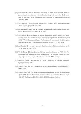 [21] R. Kumar M. Reiter R. Rubinfeld R. Canetti, Y. Ishai and R. Wright. Selective
    private function evaluation with applications to private statistics. In Proceed-
    ings of Twentieth ACM Symposium on Principles of Distributed Computing
    (PODC), 2001.

[22] N. P. Redkin. On the minimal realization of a binary adder. In Proceedings of
    Probl. Cybern, pages 181–216, 1981.

[23] O. Goldreich S. Even and A. Lempel. A randomized protocol for signing con-
    tracts. Communications of the ACM, 1985.

[24] A. Schr¨pfer, F. Kerschbaum, D. Biswas, S. Geißinger, and C. Sch¨tz. L1 - faster
            o                                                        u
    develop-ment and benchmarking of cryptographic protocols. In Proceedings of
    ECRYPT Workshop on Software Performance En-hancements for Encryption
    and Decryption and Cryptographic Compilers (SPEED-CC ’09), 2009.

[25] A. Shamir. How to share a secret. In Proceedings of Communications of the
    ACM, pages 612–613, 1979.

[26] W.-G. Tzeng. Eﬃcient 1-out-n oblivious transfer schemes. In PKC ’02: Pro-
    ceedings of the 5th International Workshop on Practice and Theory in Public
    Key Cryptosystems, pages 159–171, London, UK, 2002. Springer.

[27] Heribert Vollmer. Introduction to Circuit Complexity: a Uniform Approach.
    Springer Verlag, 1999.

[28] Andrew Chi-Chih Yao. Protocols for secure computations (extended abstract).
    FOCS, 1982.

[29] Andrew Chi-Chih Yao. How to generate and exchange secrets. In Proceedings
    of the 27th Annual Symposium on Foundations of Computer Science, pages
    162–167, Washington, DC, USA, 1985. IEEE Computer Society.




                                         74
 