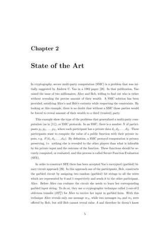 Chapter 2


State of the Art

In cryptography, secure multi-party computation (SMC) is a problem that was ini-
tially suggested by Andrew C. Yao in a 1982 paper [28]. In that publication, Yao
raised the issue of two millionaires, Alice and Bob, willing to ﬁnd out who is richer
without revealing the precise amount of their wealth. A SMC solution has been
provided, satisfying Alice’s and Bob’s curiosity while respecting the constraints. By
looking at this example, there is no doubt that without a SMC those parties would
be forced to reveal amount of their wealth to a third (trusted) party.

    This example show the type of the problems that generalized a multi-party com-
putation (as in [11]), or SMC protocols. In an SMC, there is a number N of partici-
pants p1 , p2 , . . . , pN , where each participant has a private data d1 , d2 , . . . , dN . These
participants want to compute the value of a public function with their private in-
puts, e.g. F (d1 , d2 , . . . , dN ). By deﬁnition, a SMC protocol computation is privacy
preserving, i.e. nothing else is revealed to the other players than what is inferable
by his private input and the outcome of the function. These functions should be se-
curely computed, or evaluated, and this process is called Secure Function Evaluation
(SFE).

    In order to construct SFE there has been accepted Yao’s encrypted (garbled) bi-
nary circuit approach [29]. In this approach one of the participants, Bob, constructs
the garbled circuit by assigning two random (garbled) bit strings to all the wires
which are represented by 0 and 1 respectively and sends it to the other participant,
Alice. Before Alice can evaluate the circuit she needs to learn her corresponding
garbled input string. To do so, they use a cryptographic technique called 1-out-of-2
                      2
oblivious transfer (OT1 ) for Alice to receive her input in garbled form. With this
technique Alice reveals only one message mA , while two messages m0 and m1 were
oﬀered by Bob, but still Bob cannot reveal value A and therefore he doesn’t know


                                                5
 