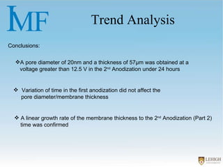 Trend Analysis Conclusions: Variation of time in the first anodization did not affect the  pore diameter/membrane thickness  A pore diameter of 20nm and a thickness of 57µm was obtained at a voltage greater than 12.5 V in the 2 nd  Anodization under 24 hours A linear growth rate of the membrane thickness to the 2 nd  Anodization (Part 2) time was confirmed 