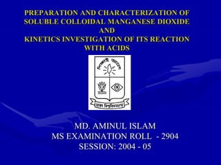 PREPARATION AND CHARACTERIZATION OF
SOLUBLE COLLOIDAL MANGANESE DIOXIDE
AND
KINETICS INVESTIGATION OF ITS REACTION
WITH ACIDS
MD. AMINUL ISLAM
MS EXAMINATION ROLL - 2904
SESSION: 2004 - 05
 
