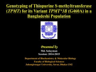 Genotyping of Thiopurine S-methyltransferase
(TPMT) for its Variant TPMT*3B (G460A) in a
Bangladeshi Population
Presented by
Md. Solayman
Session: 2014-2015
Department of Biochemistry & Molecular Biology
Faculty of Biological Sciences
Jahangirnagar University, Savar, Dhaka-1342
 