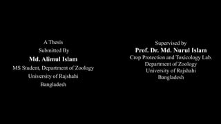 Supervised by
Prof. Dr. Md. Nurul Islam
Crop Protection and Toxicology Lab.
Department of Zoology
University of Rajshahi
Bangladesh
A Thesis
Submitted By
Md. Alimul Islam
MS Student, Department of Zoology
University of Rajshahi
Bangladesh
 