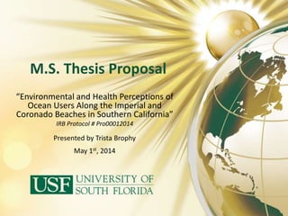 M.S. Thesis Proposal 
“Environmental and Health Perceptions of 
Ocean Users Along the Imperial and 
Coronado Beaches in Southern California” 
IRB Protocol # Pro00012014 
Presented by Trista Brophy 
May 1st, 2014 
 