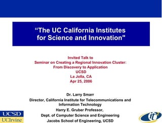 “ The UC California Institutes  for Science and Innovation&quot; Invited Talk to  Seminar on Creating a Regional Innovation Cluster:  From Discovery to Application  UCSD La Jolla, CA Apr 25, 2006 Dr. Larry Smarr Director, California Institute for Telecommunications and Information Technology Harry E. Gruber Professor,  Dept. of Computer Science and Engineering Jacobs School of Engineering, UCSD 