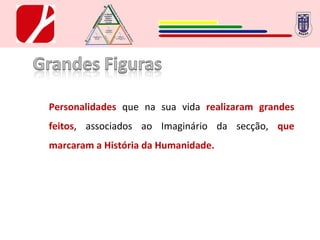 Personalidades  que na sua vida  realizaram grandes feitos , associados ao Imaginário da secção,  que marcaram a História da Humanidade. 