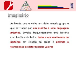 Ambiente que envolve um determinado grupo e que se traduz por  um   espírito e uma linguagem próprios . Envolve frequentemente uma história com heróis e símbolos.   Induz a um sentimento de pertença   em relação ao grupo e  permite a transmissão de determinados valores . 