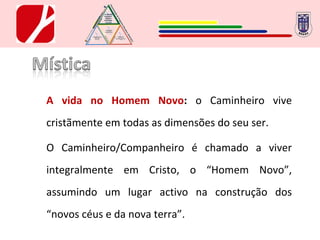 A vida no Homem Novo :  o Caminheiro vive cristãmente em todas as dimensões do seu ser. O Caminheiro/Companheiro é chamado a viver integralmente em Cristo, o “Homem Novo”, assumindo um lugar activo na construção dos “novos céus e da nova terra”. 