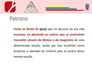 Santo ou Beato da  Igreja  que no decurso da sua vida  encarnou na plenitude os valores que se pretendem transmitir através da Mística e do Imaginário  de uma determinada secção, sendo por isso escolhido como protector e exemplo de vivência para os jovens dessa mesma secção. 