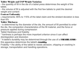 Tablet Weight and USPWeight Variation
- the quantity of fill in the die of a tablet press determines the weight of the
tablet.
- the volume of fill is adjusted with the first few tablets to yield the desired
weight and content
Content Uniformity
- requirements: 85% to 115% of the label claim and the stndard deviation is less
than 6%
Tablet Thickness
- is determined by the diameter of the die, the amount of fill permitted to enter
the die, the compaction characteristics of the fill material, and the force or
pressure applied during compression
Tablet Hardness and friability
* hardness is perhaps the more important criterion since it can affect
disintegration and disolution
* A tablet's durabilty may be determined through the use of a FRIABILATOR–
this apparatus determines the tablet's friability
Friability = the ability of the tablet to resists abrasion, chipping or cracking in
storage, transportation and handling operations.
 
