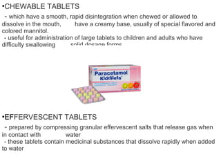 ●
CHEWABLE TABLETS
- which have a smooth, rapid disintegration when chewed or allowed to
dissolve in the mouth, have a creamy base, usually of special flavored and
colored mannitol.
- useful for administration of large tablets to children and adults who have
difficulty swallowing solid dosage forms
●
EFFERVESCENT TABLETS
- prepared by compressing granular effervescent salts that release gas when
in contact with water
- these tablets contain medicinal substances that dissolve rapidly when added
to water
 