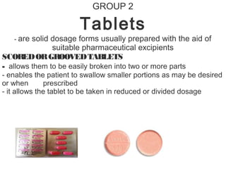 GROUP 2
Tablets
- are solid dosage forms usually prepared with the aid of
suitable pharmaceutical excipients
SCOREDORGROOVEDTABLETS
- allows them to be easily broken into two or more parts
- enables the patient to swallow smaller portions as may be desired
or when prescribed
- it allows the tablet to be taken in reduced or divided dosage
 