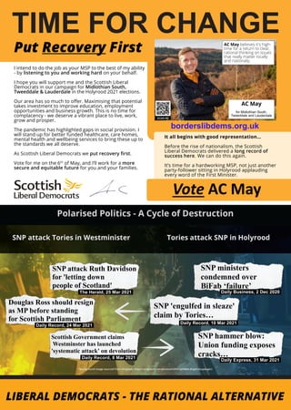 TIME FOR CHANGE
I intend to do the job as your MSP to the best of my ability
- by listening to you and working hard on your behalf.
I hope you will support me and the Scottish Liberal
Democrats in our campaign for Midlothian South,
Tweeddale & Lauderdale in the Holyrood 2021 elections.
Our area has so much to offer. Maximising that potential
takes investment to improve education, employment
opportunities and business growth. This is no time for
complacency - we deserve a vibrant place to live, work,
grow and prosper.
The pandemic has highlighted gaps in social provision. I
will stand up for better funded healthcare, care homes,
mental health and wellbeing services to bring these up to
the standards we all deserve.
As Scottish Liberal Democrats we put recovery first.
Vote for me on the 6th
of May, and I’ll work for a more
secure and equitable future for you and your families.
Put Recovery First
Vote AC May
It all begins with good representation…
Before the rise of nationalism, the Scottish
Liberal Democrats delivered a long record of
success here. We can do this again.
It’s time for a hardworking MSP, not just another
party-follower sitting in Holyrood applauding
every word of the First Minister.
AC May believes it's high-
time for a return to clear,
rational thinking on issues
that really matter locally
and nationally.
borderslibdems.org.uk
AC May
for Midlothian South,
Tweeddale and Lauderdale
Daily Business, 2 Dec 2020
The Herald, 25 Mar 2021
Daily Record, 10 Mar 2021
Daily Record, 24 Mar 2021
SNP ministers
condemned over
BiFab ‘failure’
SNP 'engulfed in sleaze'
claim by Tories…
Douglas Ross should resign
as MP before standing
for Scottish Parliament
Scottish Government claims
Westminster has launched
'systematic attack' on devolution
SNP attack Ruth Davidson
for 'letting down
people of Scotland'
SNP hammer blow:
Union funding exposes
cracks…
Daily Express, 31 Mar 2021
Daily Record, 8 Mar 2021
 