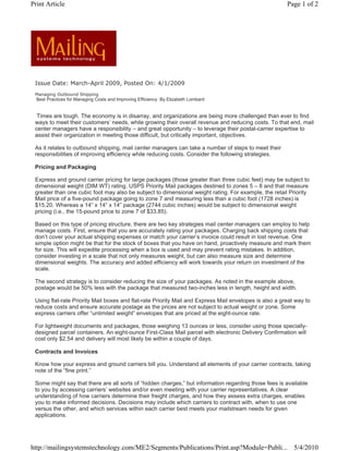 Print Article                                                                                           Page 1 of 2




 Issue Date: March-April 2009, Posted On: 4/1/2009
 Managing Outbound Shipping
  Best Practices for Managing Costs and Improving Efficiency By Elizabeth Lombard


  Times are tough. The economy is in disarray, and organizations are being more challenged than ever to find
 ways to meet their customers’ needs, while growing their overall revenue and reducing costs. To that end, mail
 center managers have a responsibility – and great opportunity – to leverage their postal-carrier expertise to
 assist their organization in meeting those difficult, but critically important, objectives.

 As it relates to outbound shipping, mail center managers can take a number of steps to meet their
 responsibilities of improving efficiency while reducing costs. Consider the following strategies.

 Pricing and Packaging

 Express and ground carrier pricing for large packages (those greater than three cubic feet) may be subject to
 dimensional weight (DIM WT) rating. USPS Priority Mail packages destined to zones 5 – 8 and that measure
 greater than one cubic foot may also be subject to dimensional weight rating. For example, the retail Priority
 Mail price of a five-pound package going to zone 7 and measuring less than a cubic foot (1728 inches) is
 $15.20. Whereas a 14” x 14” x 14” package (2744 cubic inches) would be subject to dimensional weight
 pricing (i.e., the 15-pound price to zone 7 of $33.85).

 Based on this type of pricing structure, there are two key strategies mail center managers can employ to help
 manage costs. First, ensure that you are accurately rating your packages. Charging back shipping costs that
 don’t cover your actual shipping expenses or match your carrier’s invoice could result in lost revenue. One
 simple option might be that for the stock of boxes that you have on hand, proactively measure and mark them
 for size. This will expedite processing when a box is used and may prevent rating mistakes. In addition,
 consider investing in a scale that not only measures weight, but can also measure size and determine
 dimensional weights. The accuracy and added efficiency will work towards your return on investment of the
 scale.

 The second strategy is to consider reducing the size of your packages. As noted in the example above,
 postage would be 50% less with the package that measured two-inches less in length, height and width.

 Using flat-rate Priority Mail boxes and flat-rate Priority Mail and Express Mail envelopes is also a great way to
 reduce costs and ensure accurate postage as the prices are not subject to actual weight or zone. Some
 express carriers offer “unlimited weight” envelopes that are priced at the eight-ounce rate.

 For lightweight documents and packages, those weighing 13 ounces or less, consider using those specially-
 designed parcel containers. An eight-ounce First-Class Mail parcel with electronic Delivery Confirmation will
 cost only $2.54 and delivery will most likely be within a couple of days.

 Contracts and Invoices

 Know how your express and ground carriers bill you. Understand all elements of your carrier contracts, taking
 note of the “fine print.”

 Some might say that there are all sorts of “hidden charges,” but information regarding those fees is available
 to you by accessing carriers’ websites and/or even meeting with your carrier representatives. A clear
 understanding of how carriers determine their freight charges, and how they assess extra charges, enables
 you to make informed decisions. Decisions may include which carriers to contract with, when to use one
 versus the other, and which services within each carrier best meets your mailstream needs for given
 applications.




http://mailingsystemstechnology.com/ME2/Segments/Publications/Print.asp?Module=Publi... 5/4/2010
 