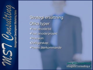 1111
www.MSTconsulting.sewww.MSTconsulting.se
info@MSTconsulting.sinfo@MSTconsulting.see
Strategi ersättningStrategi ersättning
Olika typerOlika typer
•Fast arvode/tidFast arvode/tid
•Fast arvode/projektFast arvode/projekt
•ProvisionProvision
•DelägarskapDelägarskap
•Passiv återkommandePassiv återkommande
 