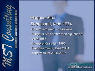 22
www.MSTconsulting.sewww.MSTconsulting.se
info@MSTconsulting.sinfo@MSTconsulting.see
Magnus StridMagnus Strid
Strömsund, född 1974Strömsund, född 1974
•Ensamvarg med vinnarskalleEnsamvarg med vinnarskalle
•””Magnus Strid sätter man sig inte på”Magnus Strid sätter man sig inte på”
•USM 1987USM 1987
•Entreprenör sedan 1995Entreprenör sedan 1995
•Sveriges mesta, BAA 2004Sveriges mesta, BAA 2004
•Topp-resultat 2006-2007Topp-resultat 2006-2007
 