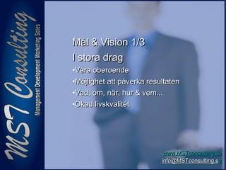 44
www.MSTconsulting.sewww.MSTconsulting.se
info@MSTconsulting.sinfo@MSTconsulting.see
Mål & Vision 1/3Mål & Vision 1/3
I stora dragI stora drag
•Vara oberoendeVara oberoende
•Möjlighet att påverka resultatenMöjlighet att påverka resultaten
•Vad, om, när, hur & vem...Vad, om, när, hur & vem...
•Ökad livskvalitétÖkad livskvalitét
 