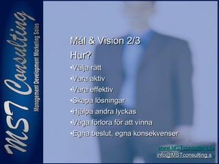 55
www.MSTconsulting.sewww.MSTconsulting.se
info@MSTconsulting.sinfo@MSTconsulting.see
Mål & Vision 2/3Mål & Vision 2/3
Hur?Hur?
•Välja rättVälja rätt
•Vara aktivVara aktiv
•Vara effektivVara effektiv
•Skapa lösningarSkapa lösningar
•Hjälpa andra lyckasHjälpa andra lyckas
•Våga förlora för att vinnaVåga förlora för att vinna
•Egna beslut, egna konsekvenserEgna beslut, egna konsekvenser
 