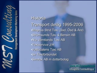 66
www.MSTconsulting.sewww.MSTconsulting.se
info@MSTconsulting.sinfo@MSTconsulting.see
HistoriaHistoria
Transport deläg 1995-2006Transport deläg 1995-2006
•Magnus Strid Taxi (Ssd, Ösd & Åre)Magnus Strid Taxi (Ssd, Ösd & Åre)
•Strömsunds Taxi & Bensin ABStrömsunds Taxi & Bensin AB
•N:a Jämtlands Taxi ABN:a Jämtlands Taxi AB
•Taxiservice J/HTaxiservice J/H
•Vattudalens Taxi ABVattudalens Taxi AB
•Sv TaxiförbundetSv Taxiförbundet
•Swetax AB m dotterbolagSwetax AB m dotterbolag
 