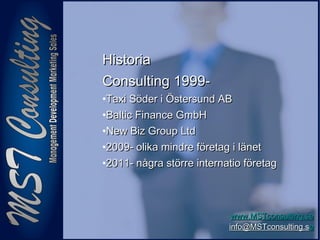 77
www.MSTconsulting.sewww.MSTconsulting.se
info@MSTconsulting.sinfo@MSTconsulting.see
HistoriaHistoria
Consulting 1999-Consulting 1999-
•Taxi Söder i Östersund ABTaxi Söder i Östersund AB
•Baltic Finance GmbHBaltic Finance GmbH
•New Biz Group LtdNew Biz Group Ltd
•2009- olika mindre företag i länet2009- olika mindre företag i länet
•2011- några större internatio företag2011- några större internatio företag
 