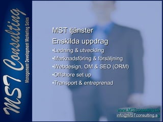 99
www.MSTconsulting.sewww.MSTconsulting.se
info@MSTconsulting.sinfo@MSTconsulting.see
MST tjänsterMST tjänster
Enskilda uppdragEnskilda uppdrag
•Ledning & utvecklingLedning & utveckling
•Marknadsföring & försäljningMarknadsföring & försäljning
•Webdesign, OM & SEO (ORM)Webdesign, OM & SEO (ORM)
•Offshore set upOffshore set up
•Transport & entreprenadTransport & entreprenad
 