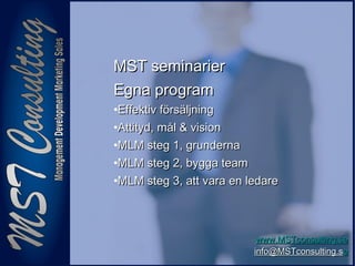 1010
www.MSTconsulting.sewww.MSTconsulting.se
info@MSTconsulting.sinfo@MSTconsulting.see
MST seminarierMST seminarier
Egna programEgna program
•Effektiv försäljningEffektiv försäljning
•Attityd, mål & visionAttityd, mål & vision
•MLM steg 1, grundernaMLM steg 1, grunderna
•MLM steg 2, bygga teamMLM steg 2, bygga team
•MLM steg 3, att vara en ledareMLM steg 3, att vara en ledare
 