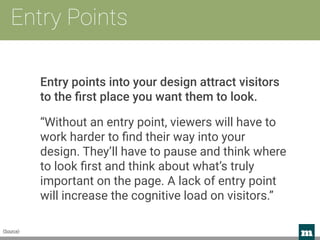 m 
Entry Points
Entry points into your design attract visitors
to the ﬁrst place you want them to look.
“Without an entry point, viewers will have to
work harder to ﬁnd their way into your
design. They’ll have to pause and think where
to look ﬁrst and think about what’s truly
important on the page. A lack of entry point
will increase the cognitive load on visitors.”
(Source)
 