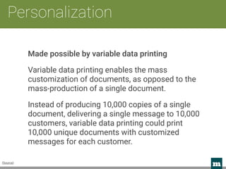 m 
Personalization
(Source)
Made possible by variable data printing
Variable data printing enables the mass
customization of documents, as opposed to the
mass-production of a single document.
Instead of producing 10,000 copies of a single
document, delivering a single message to 10,000
customers, variable data printing could print
10,000 unique documents with customized
messages for each customer.
 