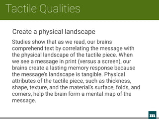 m 
Tactile Qualities
Studies show that as we read, our brains
comprehend text by correlating the message with
the physical landscape of the tactile piece. When
we see a message in print (versus a screen), our
brains create a lasting memory response because
the message’s landscape is tangible. Physical
attributes of the tactile piece, such as thickness,
shape, texture, and the material’s surface, folds, and
corners, help the brain form a mental map of the
message.
Create a physical landscape
 