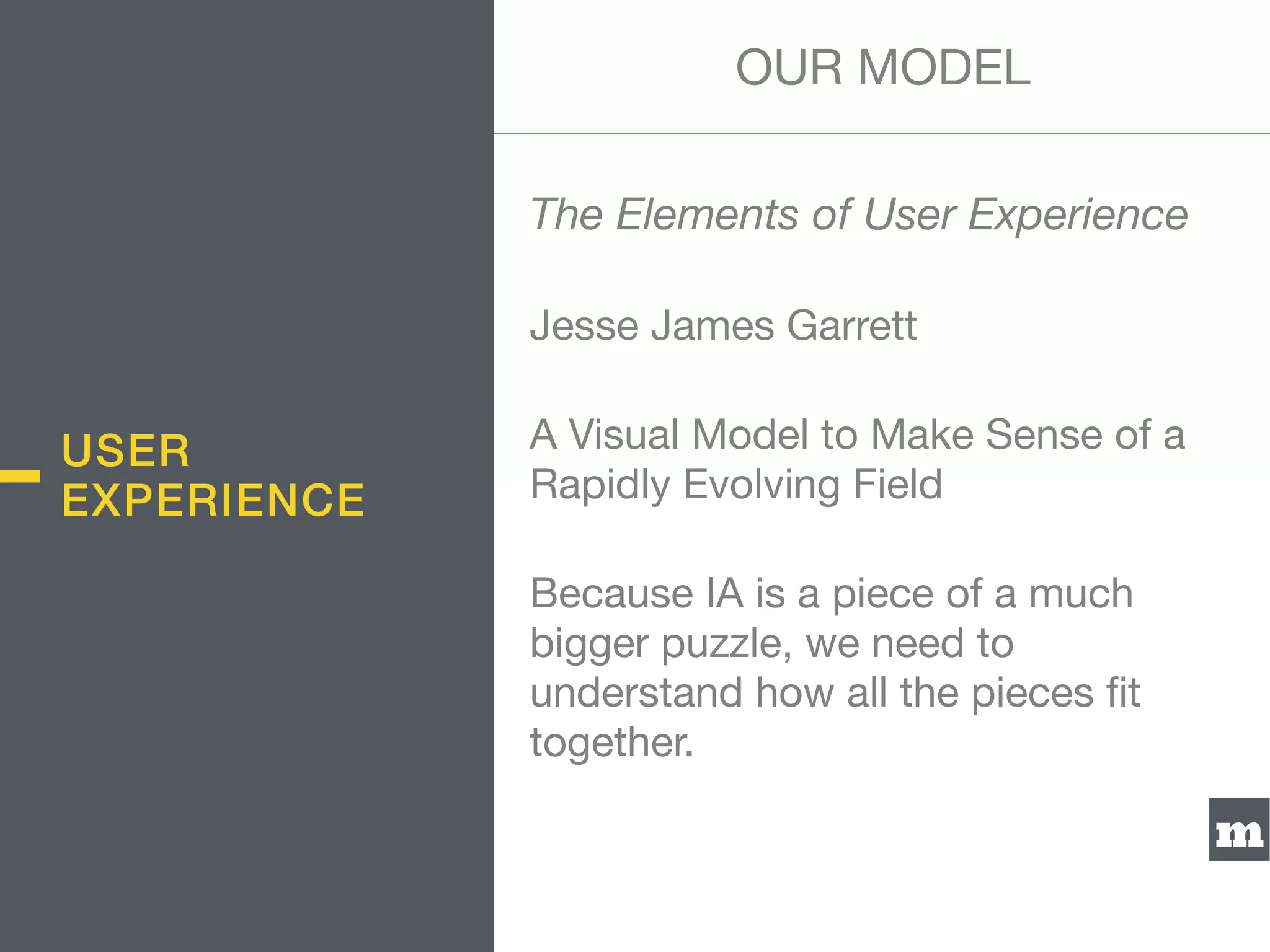 m
The Elements of User Experience
Jesse James Garrett

A Visual Model to Make Sense of a
Rapidly Evolving Field

Because IA is a piece of a much
bigger puzzle, we need to
understand how all the pieces ﬁt
together.
USER
EXPERIENCE
OUR MODEL
 