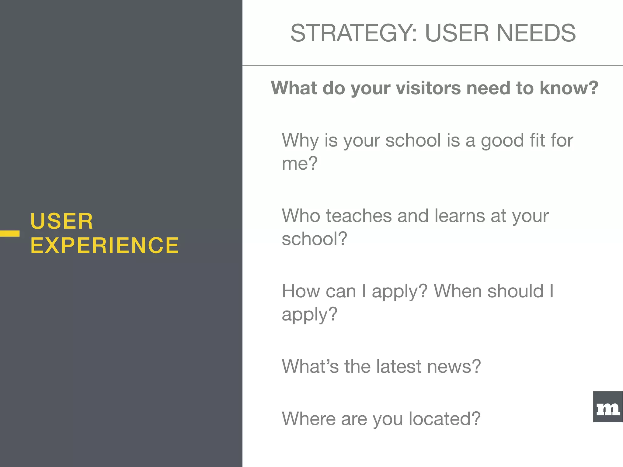 m
What do your visitors need to know?
Why is your school is a good ﬁt for
me?

Who teaches and learns at your
school?

How can I apply? When should I
apply?

What’s the latest news?

Where are you located?
USER
EXPERIENCE
STRATEGY: USER NEEDS
 