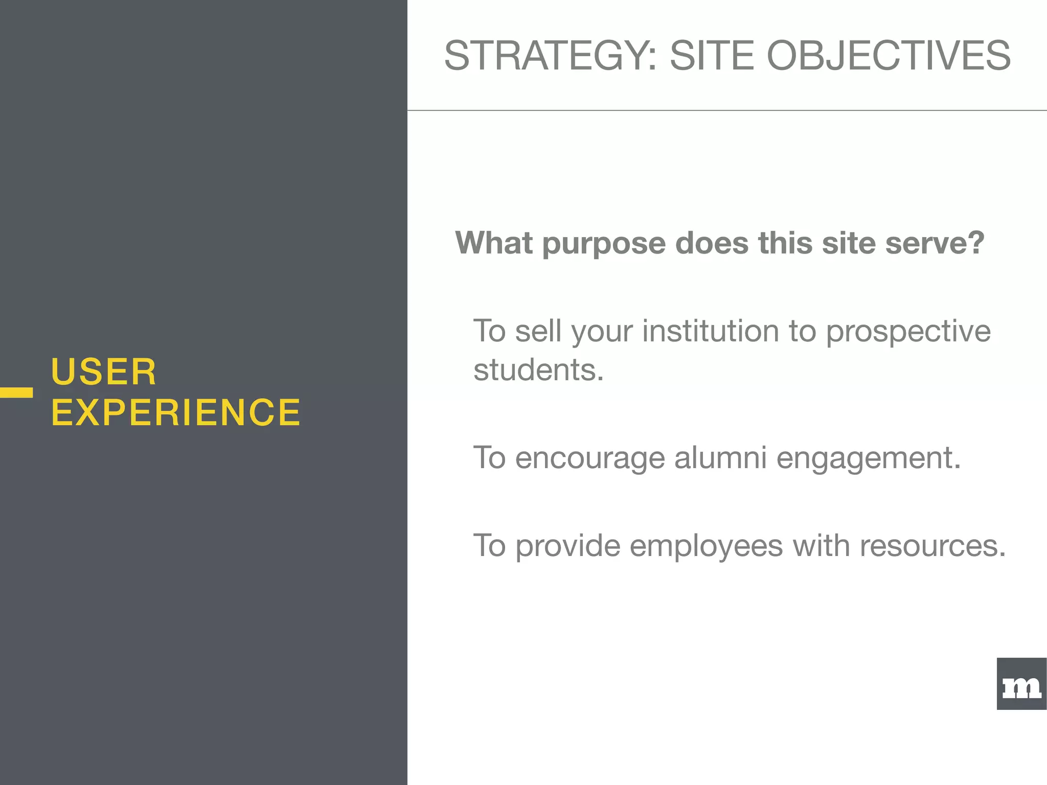 m
What purpose does this site serve?
To sell your institution to prospective
students.

To encourage alumni engagement.

To provide employees with resources.
USER
EXPERIENCE
STRATEGY: SITE OBJECTIVES
 