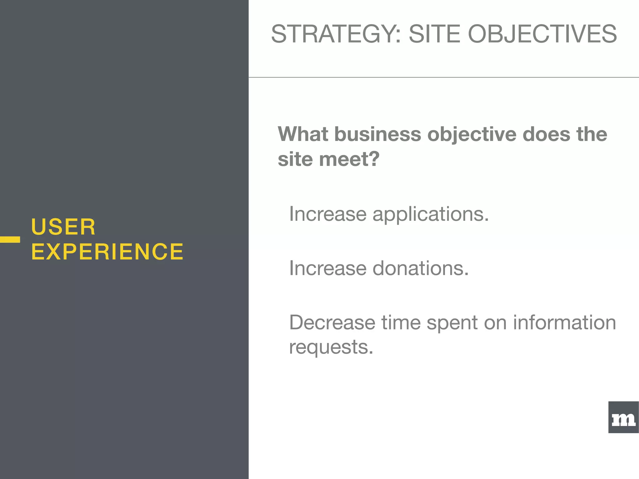 m
What business objective does the
site meet?
Increase applications.

Increase donations.

Decrease time spent on information
requests.
STRATEGY: SITE OBJECTIVES
USER
EXPERIENCE
 