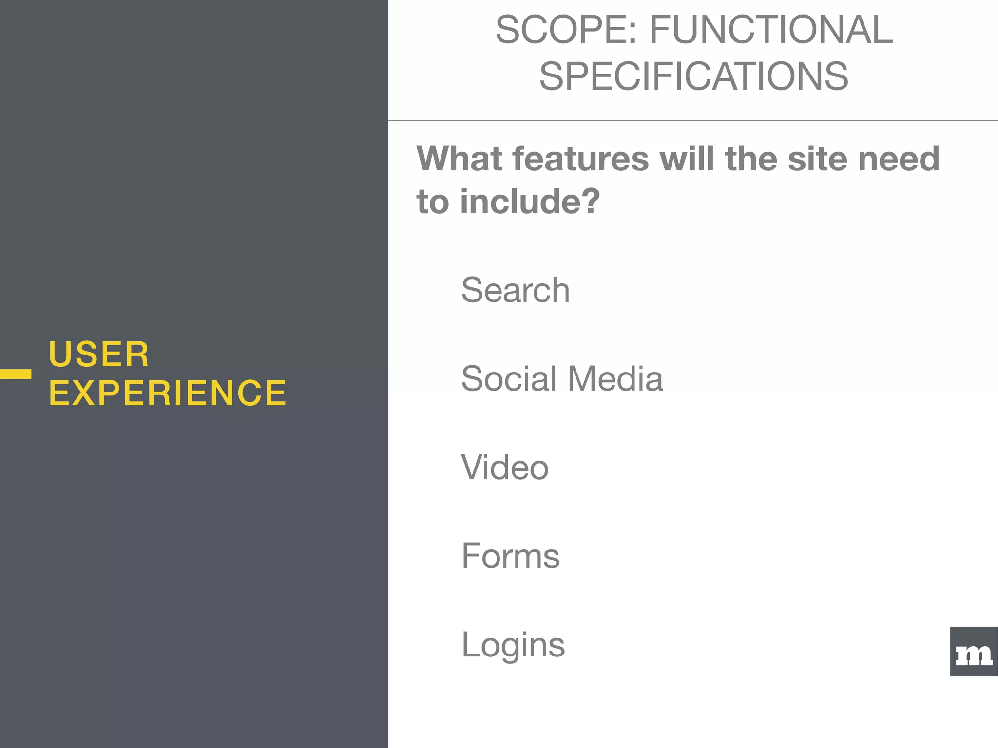 m
What features will the site need
to include?

	 Search

	 Social Media

	 Video

	 Forms

	 Logins
USER
EXPERIENCE
SCOPE: FUNCTIONAL
SPECIFICATIONS
 