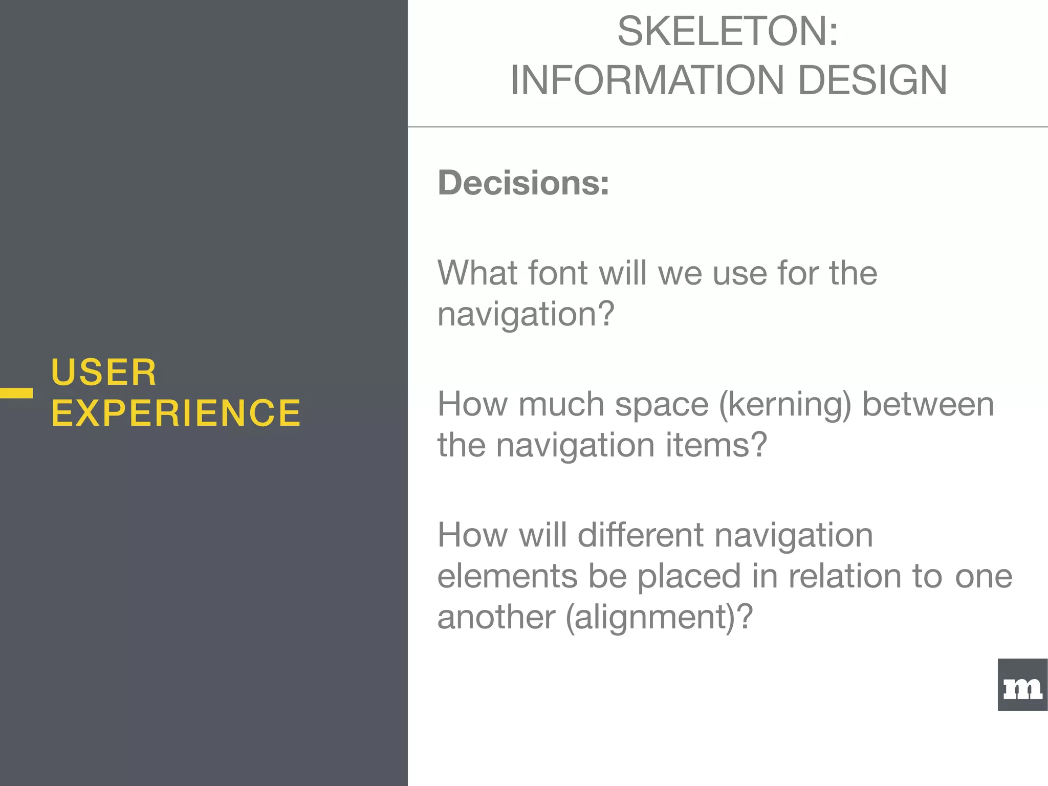 m
Decisions:
What font will we use for the
navigation?

How much space (kerning) between
the navigation items?

How will diﬀerent navigation
elements be placed in relation to 	one
another (alignment)?

SKELETON:  
INFORMATION DESIGN
USER
EXPERIENCE
 