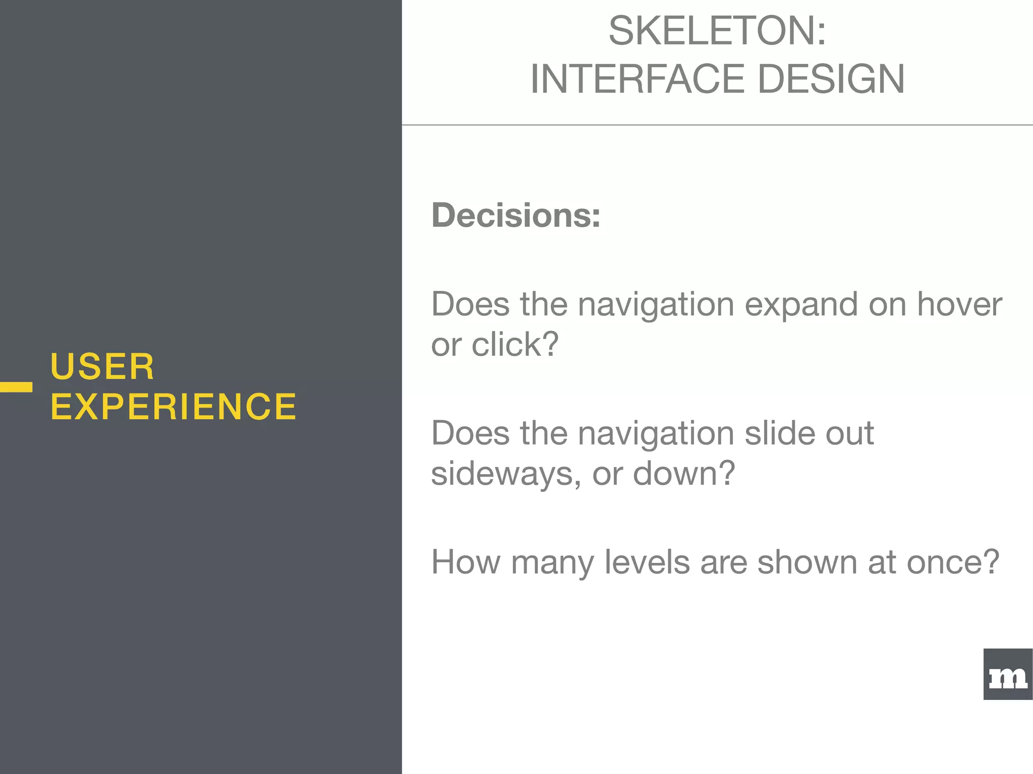 m
Decisions:
Does the navigation expand on hover
or click?

Does the navigation slide out
sideways, or down?

How many levels are shown at once?
SKELETON:  
INTERFACE DESIGN
USER
EXPERIENCE
 
