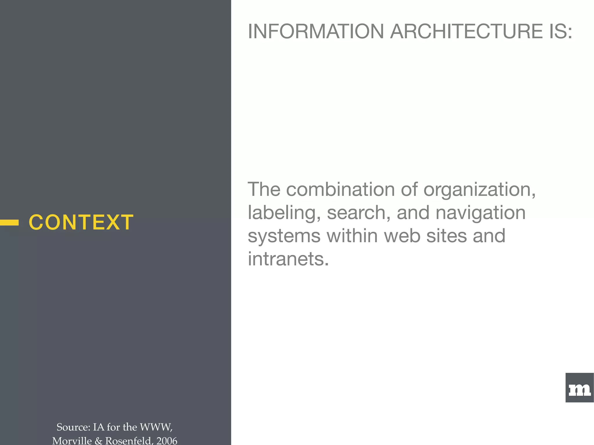 m
CONTEXT
The combination of organization,
labeling, search, and navigation
systems within web sites and
intranets.
Source: IA for the WWW,  
Morville & Rosenfeld, 2006
INFORMATION ARCHITECTURE IS:
 