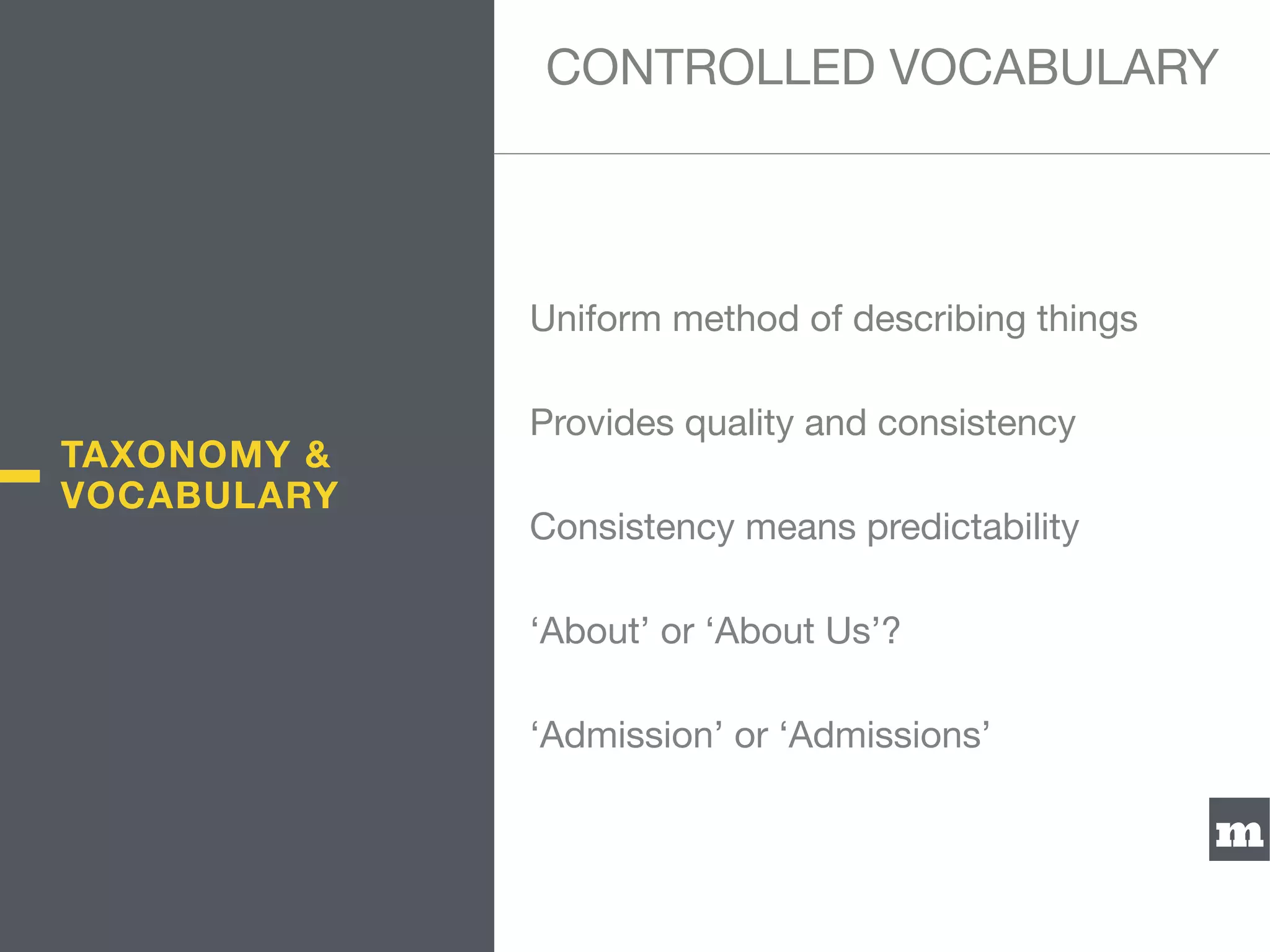 m
Uniform method of describing things

Provides quality and consistency

Consistency means predictability

‘About’ or ‘About Us’?

‘Admission’ or ‘Admissions’
CONTROLLED VOCABULARY
TAXONOMY &
VOCABULARY
 