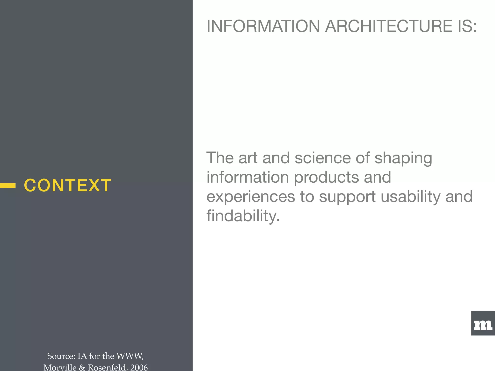 m
CONTEXT
The art and science of shaping
information products and
experiences to support usability and
ﬁndability.
Source: IA for the WWW,  
Morville & Rosenfeld, 2006
INFORMATION ARCHITECTURE IS:
 