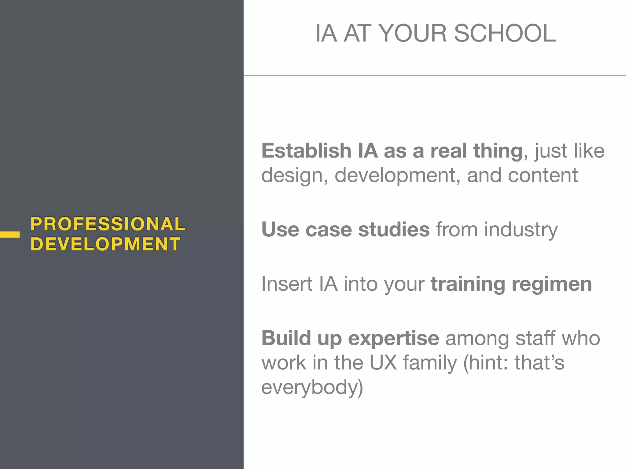 PROFESSIONAL
DEVELOPMENT
Establish IA as a real thing, just like
design, development, and content

Use case studies from industry

Insert IA into your training regimen

Build up expertise among staﬀ who
work in the UX family (hint: that’s
everybody)
IA AT YOUR SCHOOL
 