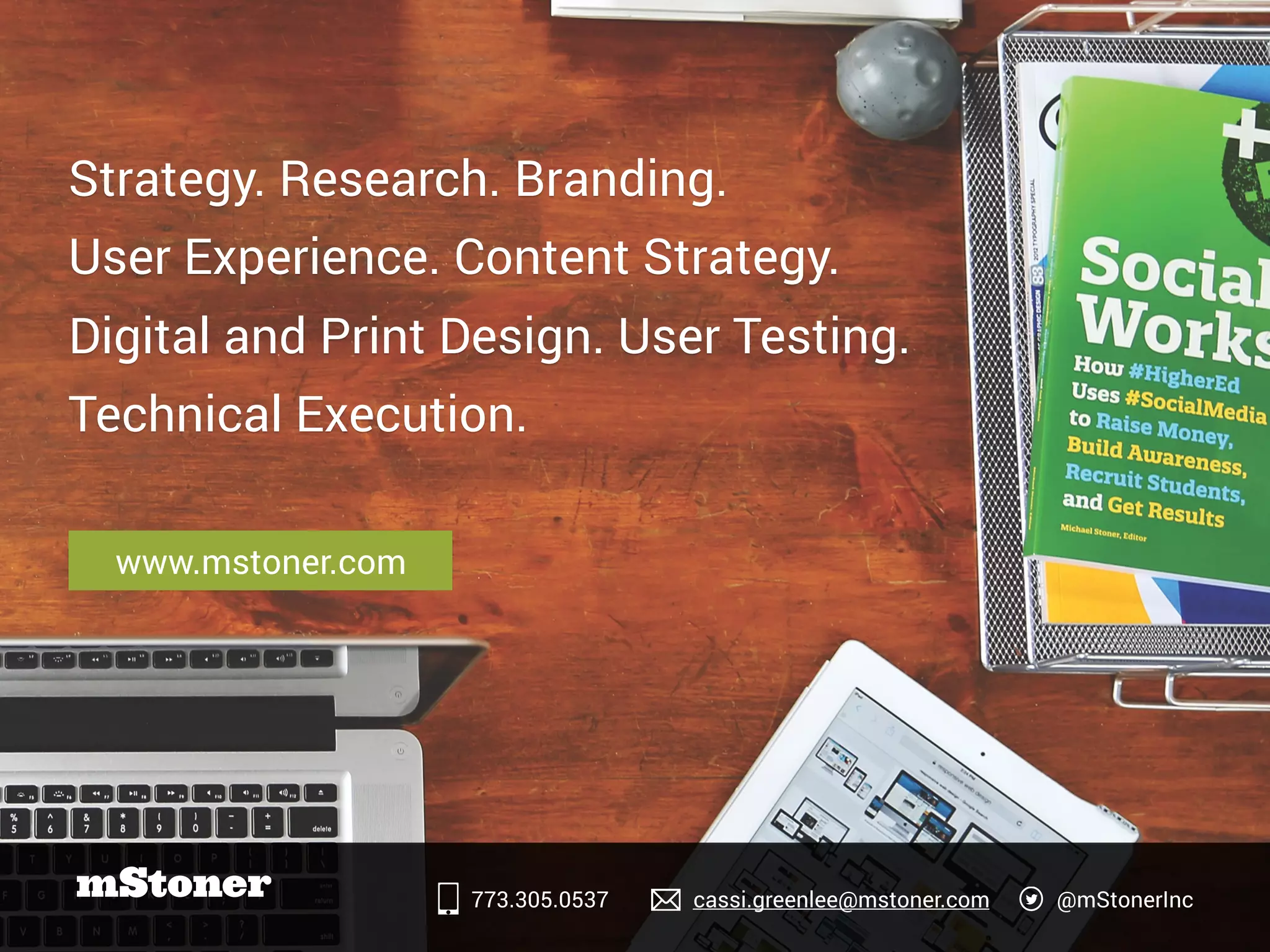 Strategy. Research. Branding.
User Experience. Content Strategy.
Digital and Print Design. User Testing.
Technical Execution.
www.mstoner.com
773.305.0537 cassi.greenlee@mstoner.com @mStonerInc
 