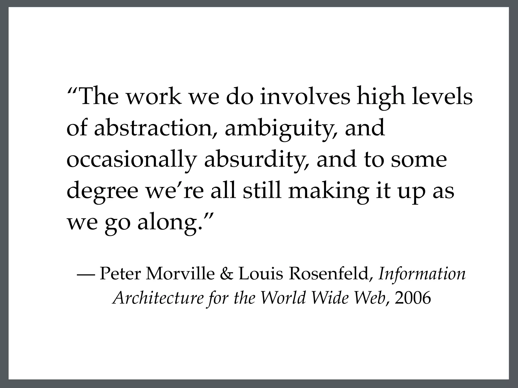 “The work we do involves high levels
of abstraction, ambiguity, and
occasionally absurdity, and to some
degree we’re all still making it up as
we go along.”
— Peter Morville & Louis Rosenfeld, Information
Architecture for the World Wide Web, 2006
 