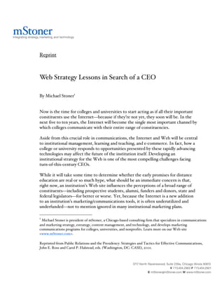 Reprint



Web Strategy Lessons in Search of a CEO

By Michael Stoner1


Now is the time for colleges and universities to start acting as if all their important
constituents use the Internet—because if they’re not yet, they soon will be. In the
next five to ten years, the Internet will become the single most important channel by
which colleges communicate with their entire range of constituencies.

Aside from this crucial role in communications, the Internet and Web will be central
to institutional management, learning and teaching, and e-commerce. In fact, how a
college or university responds to opportunities presented by these rapidly advancing
technologies may affect the future of the institution itself. Developing an
institutional strategy for the Web is one of the most compelling challenges facing
turn-of-this-century CEOs.

While it will take some time to determine whether the early promises for distance
education are real or so much hype, what should be an immediate concern is that,
right now, an institution’s Web site influences the perceptions of a broad range of
constituents—including prospective students, alumni, funders and donors, state and
federal legislators—for better or worse. Yet, because the Internet is a new addition
to an institution’s marketing/communications tools, it is often underutilized and
underfunded—not to mention ignored in many institutional marketing plans.

1
 Michael Stoner is president of mStoner, a Chicago-based consulting firm that specializes in communications
and marketing strategy, estrategy, content management, and technology, and develops marketing
communications programs for colleges, universities, and nonprofits. Learn more on our Web site
<www.mStoner.com>.

Reprinted from Public Relations and the Presidency: Strategies and Tactics for Effective Communications,
John E. Ross and Carol P. Halstead, eds. (Washington, DC: CASE), 2001.
 