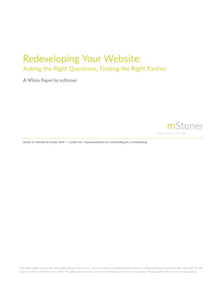 Redeveloping Your Website:
    Asking the Right Questions, Finding the Right Partner
    A White Paper by mStoner




    Version 1.0, Published 16 October 2009 • Contact Info: mStoner@mStoner.com | mStonerBlog.com | @mStonerblog




This white paper was written and published by mStoner, Inc. Some content is republished from posts on mStonerblog.com and has been rewritten for this
paper. Contents ©mStoner Inc. 2009. All rights reserved. You are free to distribute this work in its entirety. Please credit mStoner. Inc. when quoting.
1     Redeveloping Your Website
 
