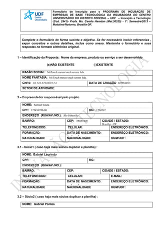 Formulário de Inscrição para o PROGRAMA DE INCUBAÇÃO DE
EMPRESAS DE BASE TECNOLÓGICA DA INCUBADORA DO CENTRO
UNIVERSITÁRIO DO DISTRITO FEDERAL – UDF – Inovação e Tecnologia
(Cod. 2941)- Profa. Ms. Camila Hamdan (Mat.30325) - 1º. Semestre/2013 –
Matutino/Noturno, Brasília-DF.
Complete o formulário de forma sucinta e objetiva. Se for necessário incluir referencias ,
expor conceitos e outros detalhes, inclua como anexo. Mantenha o formulário e suas
respostas no formato eletrônico original.
1 – Identificação da Proposta: Nome da empresa, produto ou serviço a ser desenvolvido
(x)NÃO EXISTENTE ( )EXISTENTE
RAZÃO SOCIAL: MsTouch mesas touch screen ltda.
NOME FANTASIA: MsTouch mesas touch screen ltda.
CNPJ: 03.123.876/0001-12 DATA DE CRIAÇÃO 02/07/2013
SETOR DE ATIVIDADE:
3 – Empreendedor responsável pelo projeto
NOME: Samuel Souza
CPF: 123456789-00 RG: 1234567
ENDEREÇO (RUA/AV./NO.): São Sebastião
BAIRRO: CEP: 70000-000 CIDADE / ESTADO:
Brasília – DF
TELEFONE/DDD: CELULAR: ENDEREÇO ELETRÔNICO:
FORMAÇÃO: DATA DE NASCIMENTO:
/ /
ENDEREÇO ELETRÔNICO:
NATURALIDADE NACIONALIDADE RGM/UDF:
3.1 - Sócio1 ( caso haja mais sócios duplicar a planilha) :
NOME: Gabriel Laurindo
CPF: RG:
ENDEREÇO (RUA/AV./NO.):
BAIRRO: CEP: CIDADE / ESTADO:
TELEFONE/DDD: CELULAR: E-MAIL:
FORMAÇÃO: DATA DE NASCIMENTO:
/ /
ENDEREÇO ELETRÔNICO:
NATURALIDADE NACIONALIDADE RGM/UDF:
3.2 – Sócio2 ( caso haja mais sócios duplicar a planilha) :
NOME: Gabriel Pontes
 