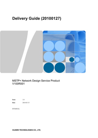 Delivery Guide (20100127)
MSTP+ Network Design Service Product
V100R001
Issue 1.0
Date 2010-03-15
INTERNAL
HUAWEI TECHNOLOGIES CO., LTD.
 