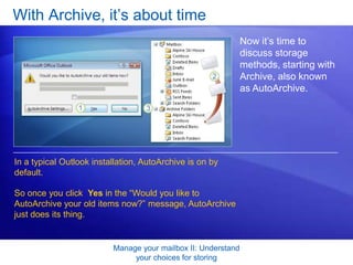 Manage your mailbox II: Understand your choices for storingWith Archive, it’s about timeAny subfolders in your Mailbox are automatically mirrored in Archive Folders. Messages are moved to those subfolders according to where you filed them in your Mailbox. That is, Archive takes your existing organization and mimics it in the Archive Folders folder. In the picture, the folders Alpine Ski House and Contoso appear in Archive Folders just as they are in the Mailbox.