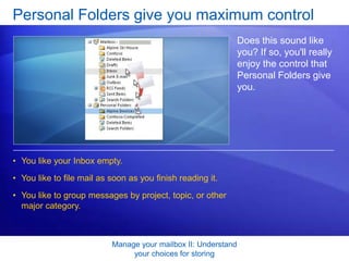 You like to group messages by project, topic, or other major category. Manage your mailbox II: Understand your choices for storingPersonal Folders give you maximum controlDoes this sound like you? If so, you'll really enjoy the control that Personal Folders give you.You enjoy devising filing systems, and you think to update those filing systems, for example, when old projects are completed and new ones start. 
